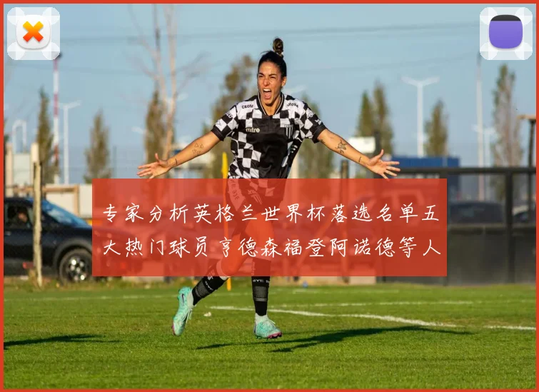 专家分析英格兰世界杯落选名单五大热门球员亨德森福登阿诺德等人引发热议