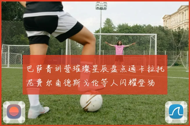 巴萨青训营璀璨星辰盘点通卡拉托尼费尔南德斯戈伦等人闪耀登场