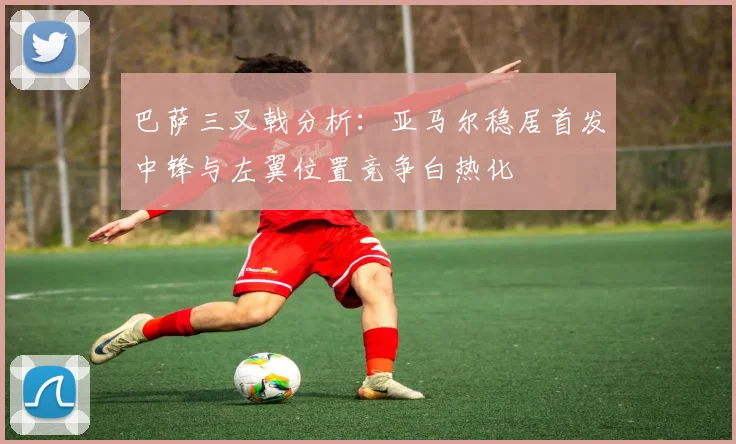 巴萨三叉戟分析：亚马尔稳居首发中锋与左翼位置竞争白热化