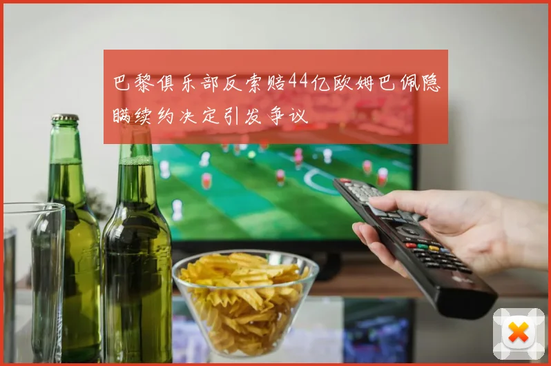 巴黎俱乐部反索赔44亿欧姆巴佩隐瞒续约决定引发争议