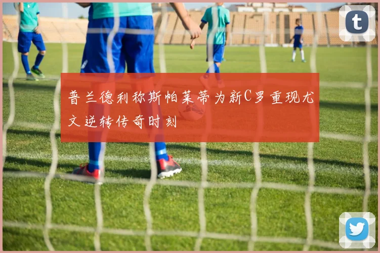 普兰德利称斯帕莱蒂为新C罗重现尤文逆转传奇时刻