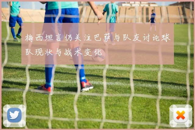 梅西坦言仍关注巴萨与队友讨论球队现状与战术变化