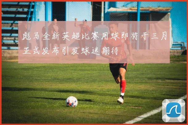 彪马全新英超比赛用球即将于三月正式发布引发球迷期待