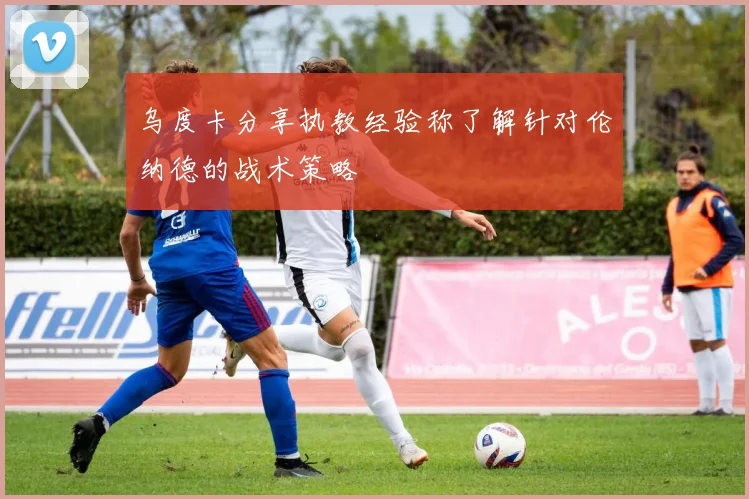 乌度卡分享执教经验称了解针对伦纳德的战术策略