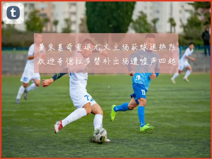 曼朱基奇重返尤文主场获球迷热烈欢迎夸德拉多替补出场遭嘘声四起