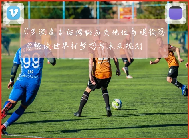 C罗深度专访揭秘历史地位与退役思考畅谈世界杯梦想与未来规划