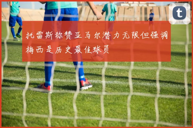 托雷斯称赞亚马尔潜力无限但强调梅西是历史最佳球员