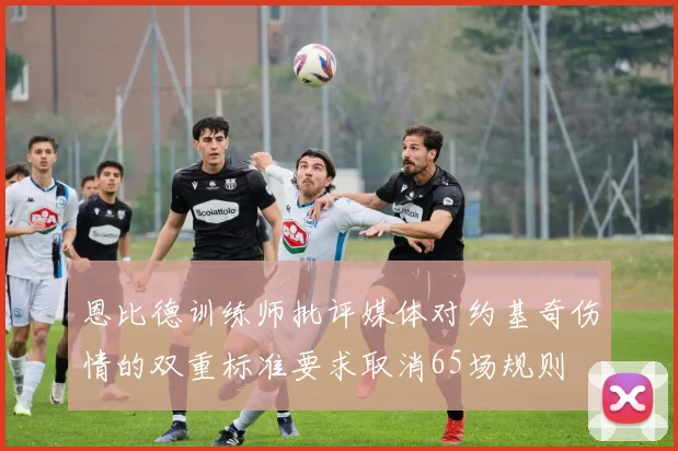 恩比德训练师批评媒体对约基奇伤情的双重标准要求取消65场规则