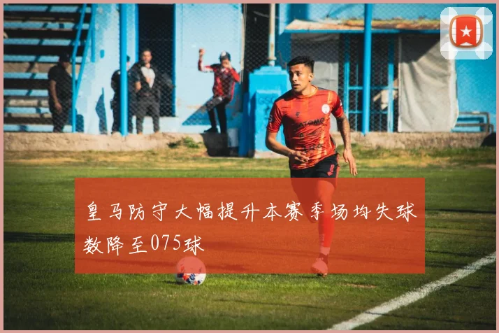皇马防守大幅提升本赛季场均失球数降至075球