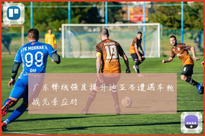 广东锋线强度提升迪亚洛遭遇车轮战无奈应对