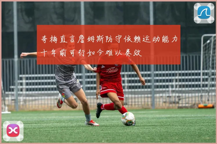 夸梅直言詹姆斯防守依赖运动能力十年前可行如今难以奏效