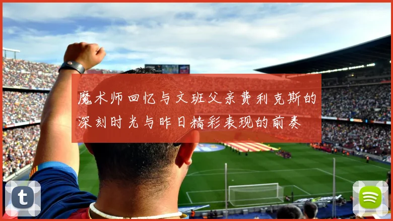 魔术师回忆与文班父亲费利克斯的深刻时光与昨日精彩表现的前奏