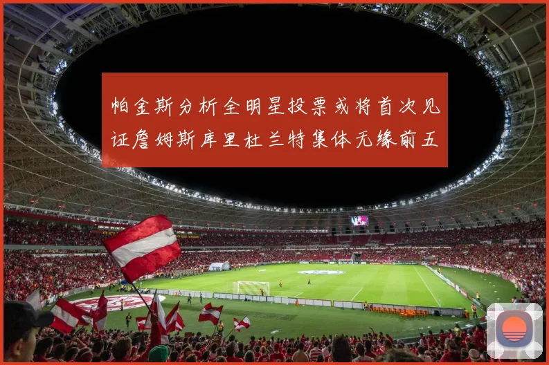 帕金斯分析全明星投票或将首次见证詹姆斯库里杜兰特集体无缘前五