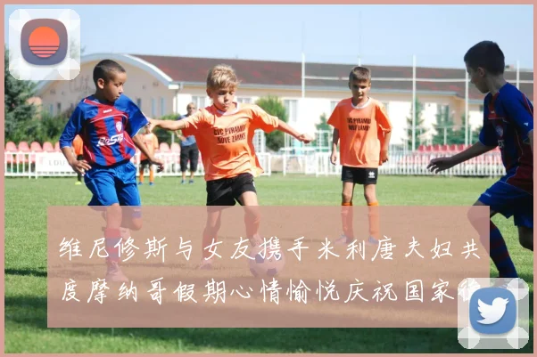 维尼修斯与女友携手米利唐夫妇共度摩纳哥假期心情愉悦庆祝国家德比胜利