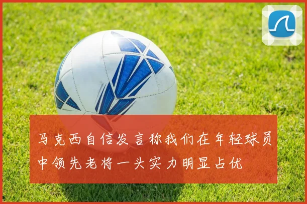 马克西自信发言称我们在年轻球员中领先老将一头实力明显占优