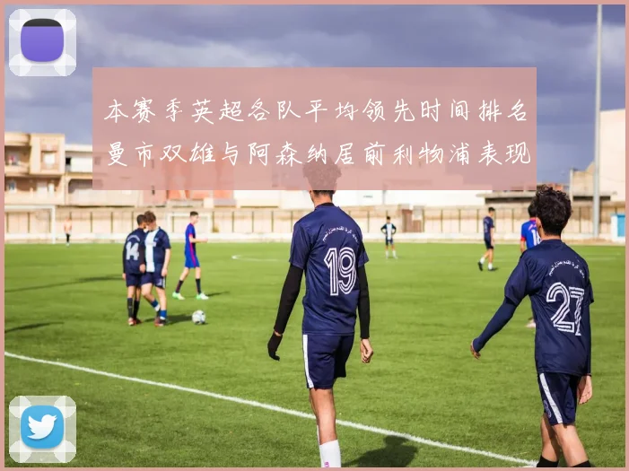 本赛季英超各队平均领先时间排名曼市双雄与阿森纳居前利物浦表现稍逊