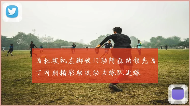 马杜埃凯左脚破门助阿森纳领先马丁内利精彩助攻助力球队进球