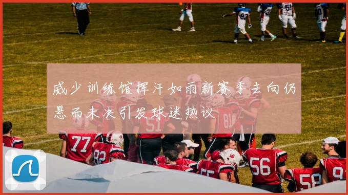 威少训练馆挥汗如雨新赛季去向仍悬而未决引发球迷热议