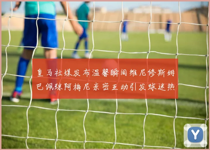 皇马社媒发布温馨瞬间维尼修斯姆巴佩琼阿梅尼亲密互动引发球迷热议