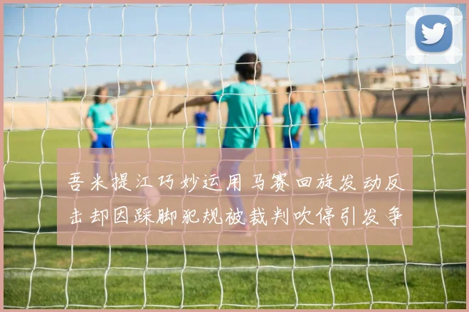 吾米提江巧妙运用马赛回旋发动反击却因踩脚犯规被裁判吹停引发争议