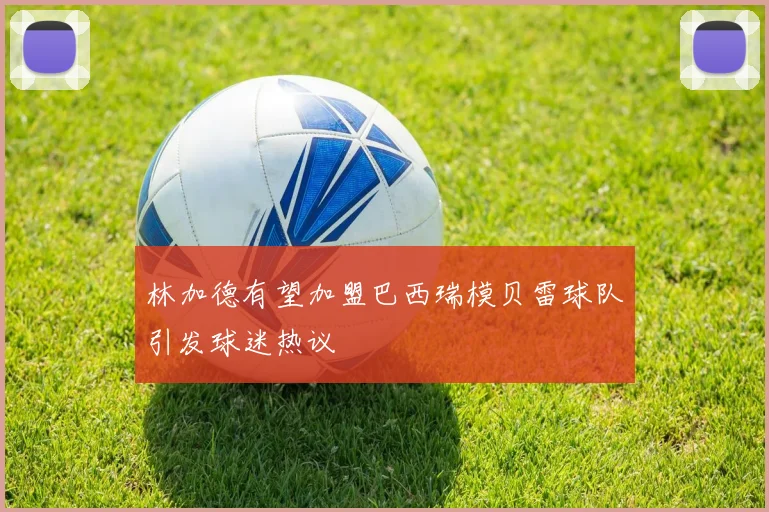 林加德有望加盟巴西瑞模贝雷球队引发球迷热议