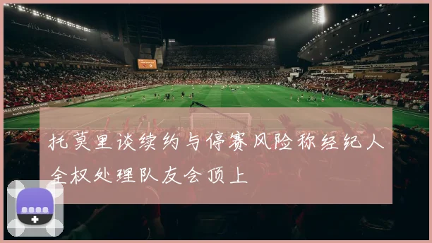 托莫里谈续约与停赛风险称经纪人全权处理队友会顶上