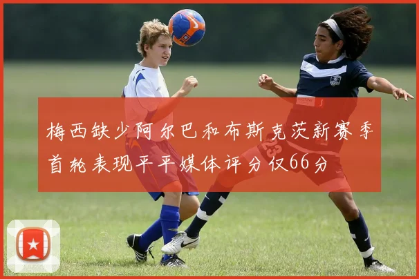 梅西缺少阿尔巴和布斯克茨新赛季首轮表现平平媒体评分仅66分