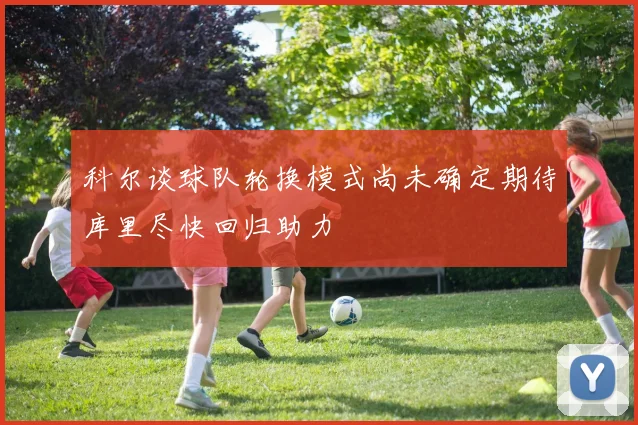 科尔谈球队轮换模式尚未确定期待库里尽快回归助力