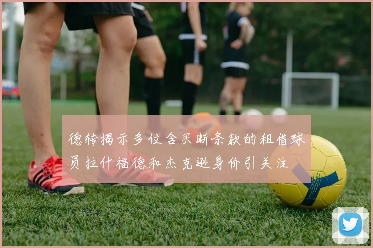 德转揭示多位含买断条款的租借球员拉什福德和杰克逊身价引关注