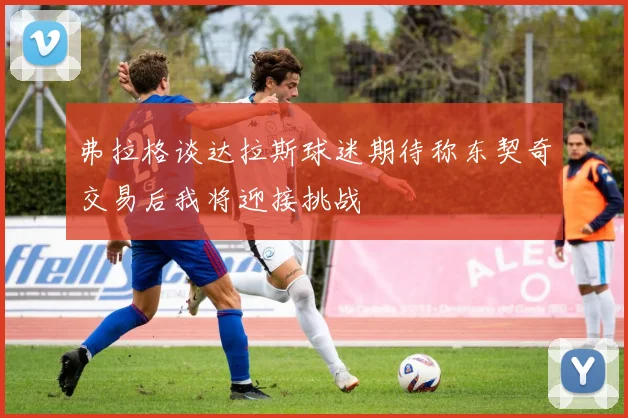 弗拉格谈达拉斯球迷期待称东契奇交易后我将迎接挑战