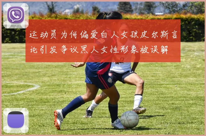 运动员为何偏爱白人女孩皮尔斯言论引发争议黑人女性形象被误解