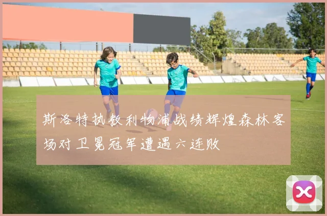 斯洛特执教利物浦战绩辉煌森林客场对卫冕冠军遭遇六连败