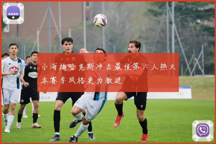 小海梅哈克斯冲击最佳第六人热火本赛季风格更为激进