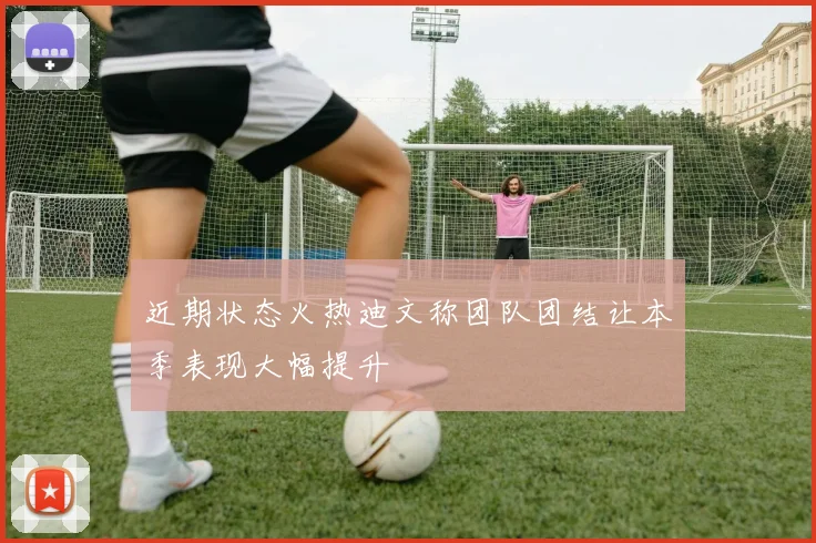 近期状态火热迪文称团队团结让本季表现大幅提升