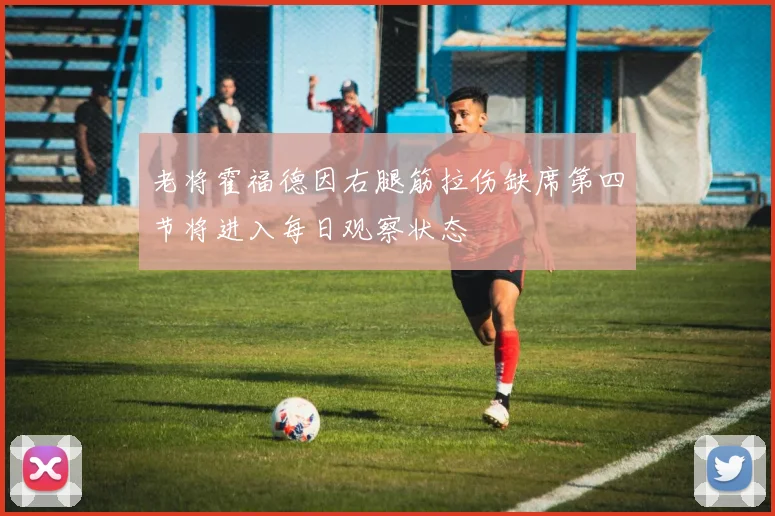 老将霍福德因右腿筋拉伤缺席第四节将进入每日观察状态