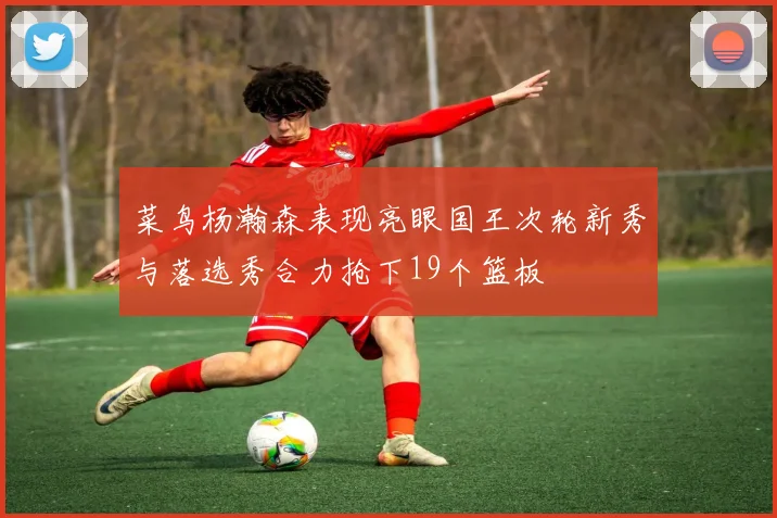 菜鸟杨瀚森表现亮眼国王次轮新秀与落选秀合力抢下19个篮板