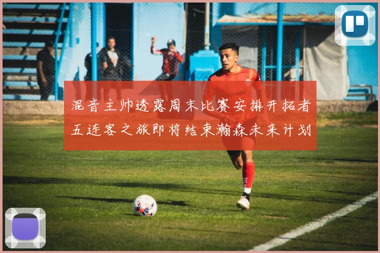 混音主帅透露周末比赛安排开拓者五连客之旅即将结束瀚森未来计划待定