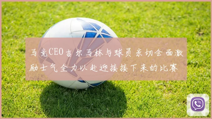 马竞CEO吉尔马林与球员亲切会面激励士气全力以赴迎接接下来的比赛